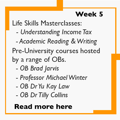 Week 5 -  Life Skills Masterclasses:   - Understanding Income Tax    - Academic Reading & Writing  Pre-University courses hosted by a range of OBs.    - OB Brad Jarvis    - Professor Michael Winter   - OB Dr Yu Kay Law   - OB Dr Tilly Collins    Read more here. 