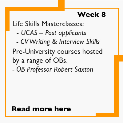 Week 8 - Life Skills Masterclasses:   - UCAS – Post applicants   - CV Writing & Interview Skills  Pre-University courses are hosted by a range of OBs: 