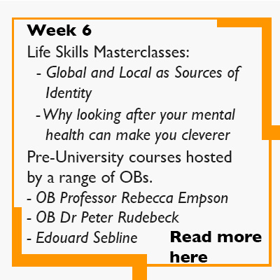 Week 6 Life Skills Masterclasses:   - Global and Local as Sources of      Identity    - Why looking after your mental      health can make you cleverer  Pre-University courses hosted by a range of OBs.    - OB Professor Rebecca Empson - OB Dr Peter Rudebeck - Edouard Sebline Read more here