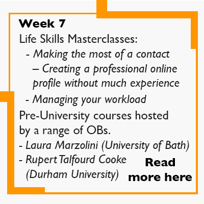 Week 7 - Life Skills Masterclasses:   - Making the most of a contact      – Creating a professional online      profile without much experience    - Managing your workload  Pre-University courses are hosted by a range of OBs. 