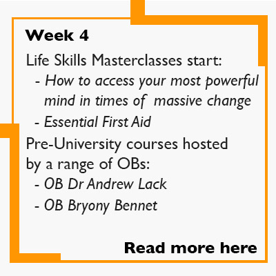 Week 4 - Life Skills Masterclasses start:   - How to access your most powerful     mind in times of  massive change    - Essential First Aid  Pre-University courses are hosted by a range of OBs:    - OB Dr Andrew Lack    - OB Bryony Bennet .  Read more.