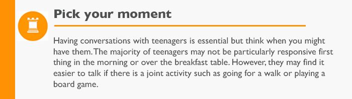 Pick your moment  Having conversations with teenagers is essential but think when you might have them. The majority of teenagers may not be particularly responsive first thing in the morning or over the breakfast table. However, they may find it easier to talk if there is a joint activity such as going for a walk or playing a board game.