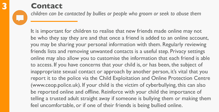 Contact: children can be contacted by bullies or people who groom or seek to abuse them It is important for children to realise that new friends made online may not be who they say they are and that once a friend is added to an online account, you may be sharing your personal information with them. Regularly reviewing friends lists and removing unwanted contacts is a useful step. Privacy settings online may also allow you to customise the information that each friend is able to access. If you have concerns that your child is, or has been, the subject of inappropriate sexual contact or approach by another person, it’s vital that you report it to the police via the Child Exploitation and Online Protection Centre (www.ceop.police.uk). If your child is the victim of cyberbullying, this can also be reported online and offline. Reinforce with your child the importance of telling a trusted adult straight away if someone is bullying them or making them feel uncomfortable, or if one of their friends is being bullied online.