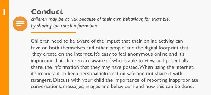 Conduct: children may be at risk because of their own behaviour, for example, by sharing too much information Children need to be aware of the impact that their online activity can have on both themselves and other people, and the digital footprint that they create on the internet. It’s easy to feel anonymous online and it’s important that children are aware of who is able to view, and potentially share, the information that they may have posted. When using the internet, it’s important to keep personal information safe and not share it with strangers. Discuss with your child the importance of reporting inappropriate conversations, messages, images and behaviours and how this can be done.