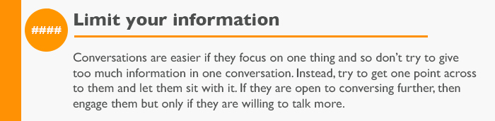 Limit your information  Conversations are easier if they focus on one thing and so don’t try to give too much information in one conversation. Instead, try to get one point across to them and let them sit with it. If they are open to conversing further, then engage them but only if they are willing to talk more.
